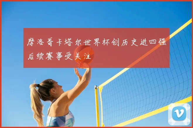 摩洛哥卡塔尔世界杯创历史进四强后续赛事受关注