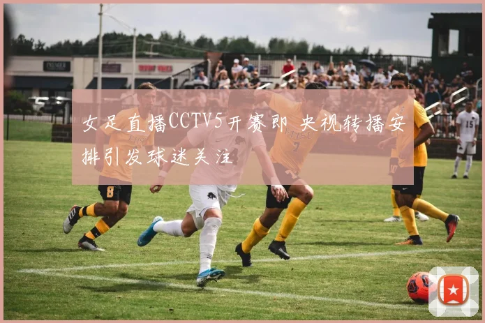 女足直播CCTV5开赛即 央视转播安排引发球迷关注