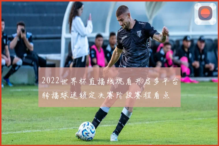 2022世界杯直播线观看开启多平台转播球迷锁定决赛阶段赛程看点