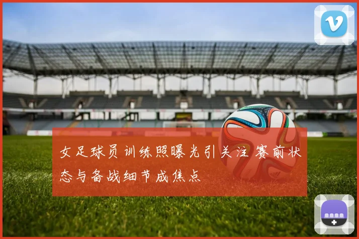 女足球员训练照曝光引关注 赛前状态与备战细节成焦点