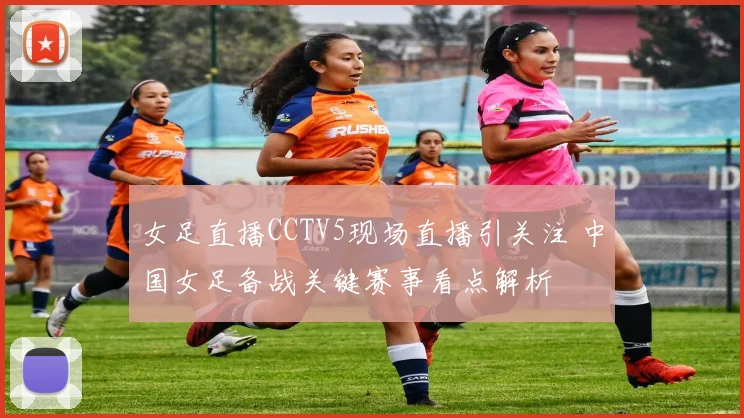 女足直播CCTV5现场直播引关注 中国女足备战关键赛事看点解析