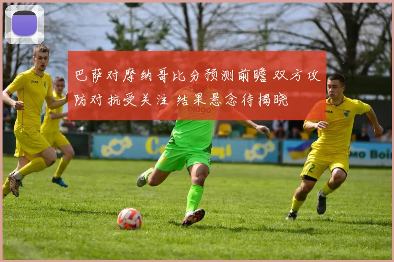 巴萨对摩纳哥比分预测前瞻 双方攻防对抗受关注 结果悬念待揭晓