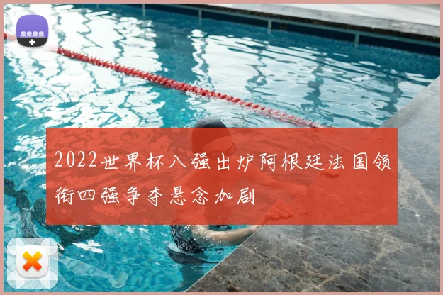 2022世界杯八强出炉阿根廷法国领衔四强争夺悬念加剧