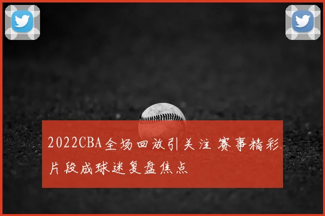 2022CBA全场回放引关注 赛事精彩片段成球迷复盘焦点