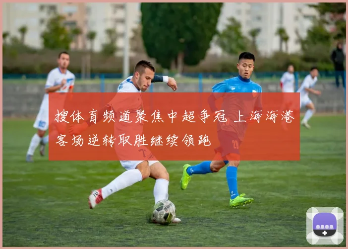 搜体育频道聚焦中超争冠 上海海港客场逆转取胜继续领跑