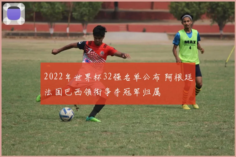 2022年世界杯32强名单公布 阿根廷法国巴西领衔争夺冠军归属