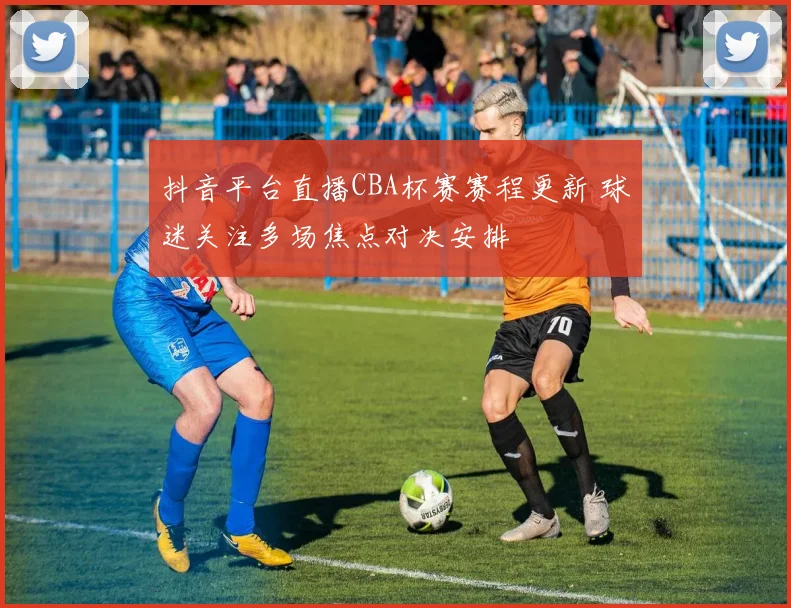 抖音平台直播CBA杯赛赛程更新 球迷关注多场焦点对决安排