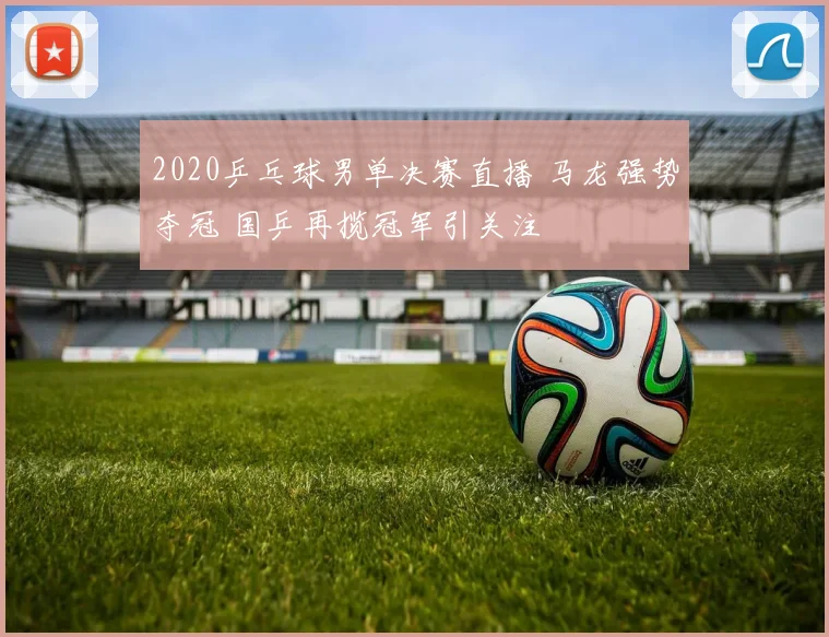 2020乒乓球男单决赛直播 马龙强势夺冠 国乒再揽冠军引关注