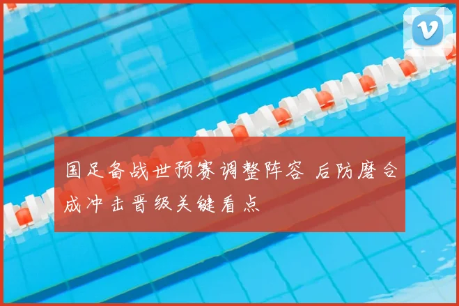 国足备战世预赛调整阵容 后防磨合成冲击晋级关键看点