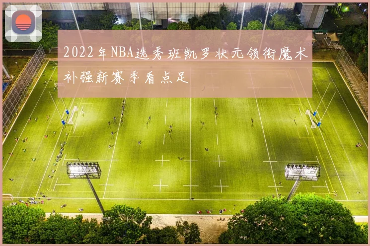 2022年NBA选秀班凯罗状元领衔魔术补强新赛季看点足