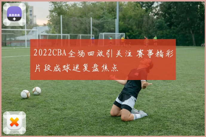 2022CBA全场回放引关注 赛事精彩片段成球迷复盘焦点
