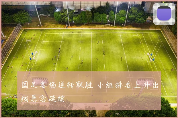 国足客场逆转取胜 小组排名上升出线悬念延续