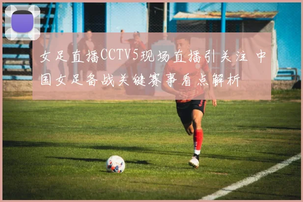 女足直播CCTV5现场直播引关注 中国女足备战关键赛事看点解析