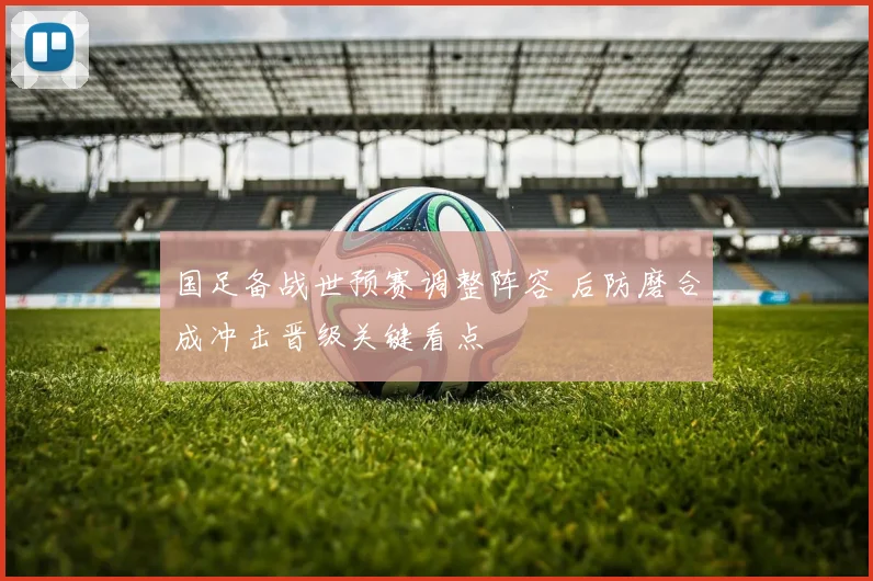 国足备战世预赛调整阵容 后防磨合成冲击晋级关键看点
