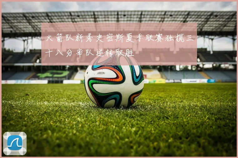 火箭队新秀史密斯夏季联赛独揽三十八分率队逆转取胜