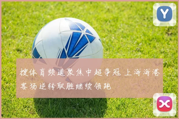 搜体育频道聚焦中超争冠 上海海港客场逆转取胜继续领跑