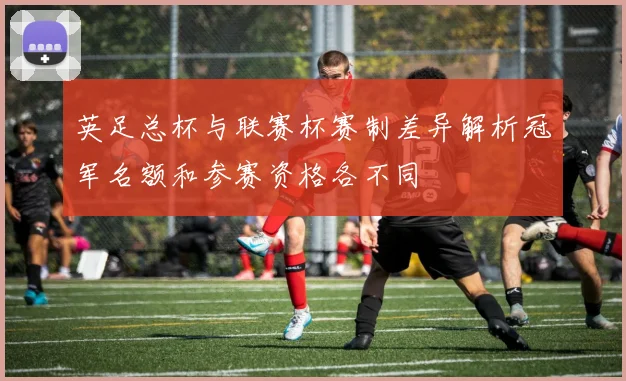 英足总杯与联赛杯赛制差异解析冠军名额和参赛资格各不同