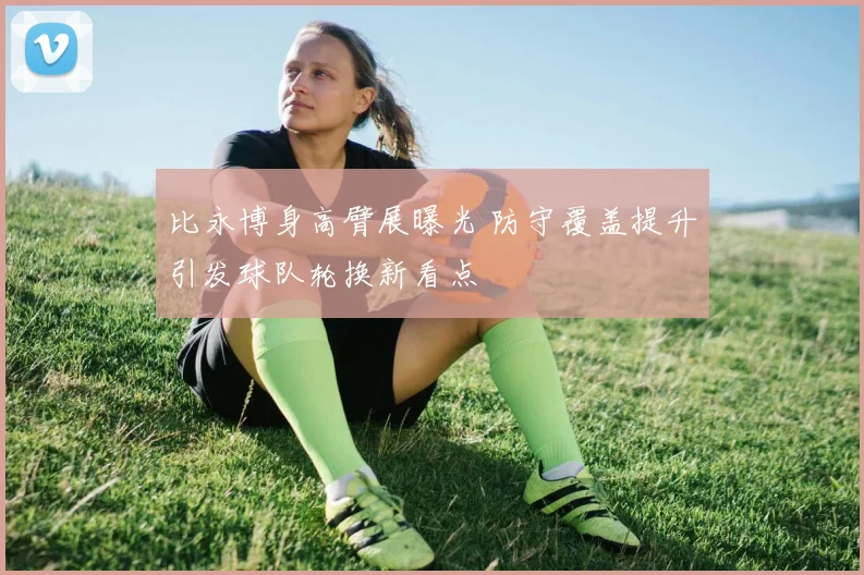 比永博身高臂展曝光 防守覆盖提升引发球队轮换新看点