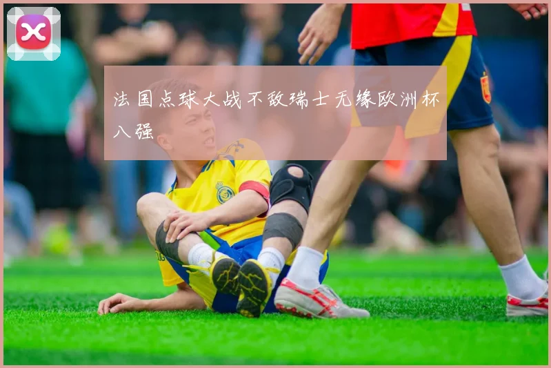 法国点球大战不敌瑞士无缘欧洲杯八强