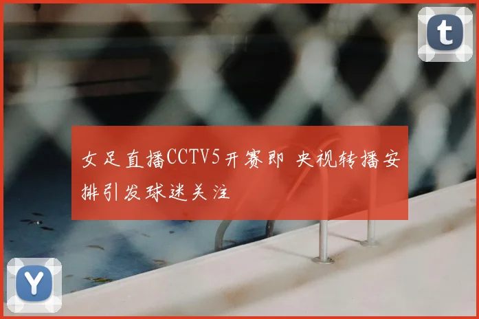 女足直播CCTV5开赛即 央视转播安排引发球迷关注