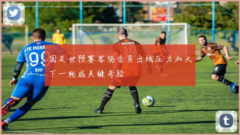 国足世预赛客场告负出线压力加大下一轮成关键考验
