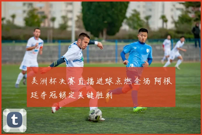 美洲杯决赛直播进球点燃全场 阿根廷夺冠锁定关键胜利