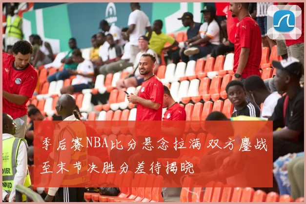 季后赛NBA比分悬念拉满 双方鏖战至末节决胜分差待揭晓