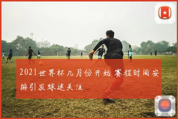 2021世界杯几月份开始 赛程时间安排引发球迷关注