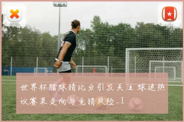 世界杯赌球猜比分引发关注 球迷热议赛果走向与竞猜风险_1