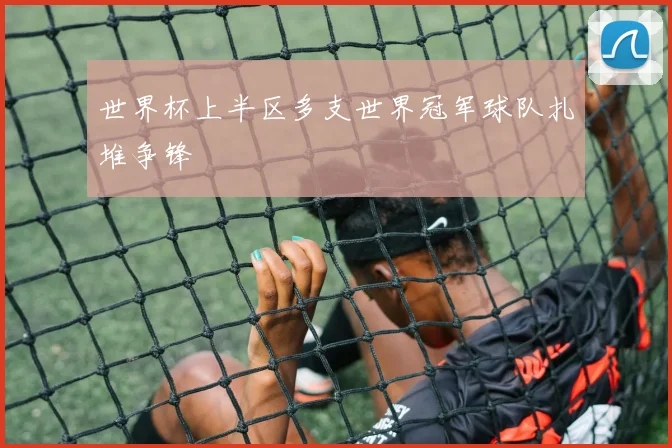 世界杯上半区多支世界冠军球队扎堆争锋