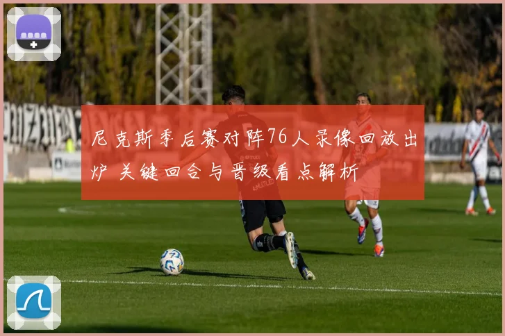 尼克斯季后赛对阵76人录像回放出炉 关键回合与晋级看点解析