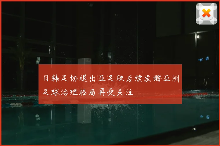 日韩足协退出亚足联后续发酵亚洲足球治理格局再受关注