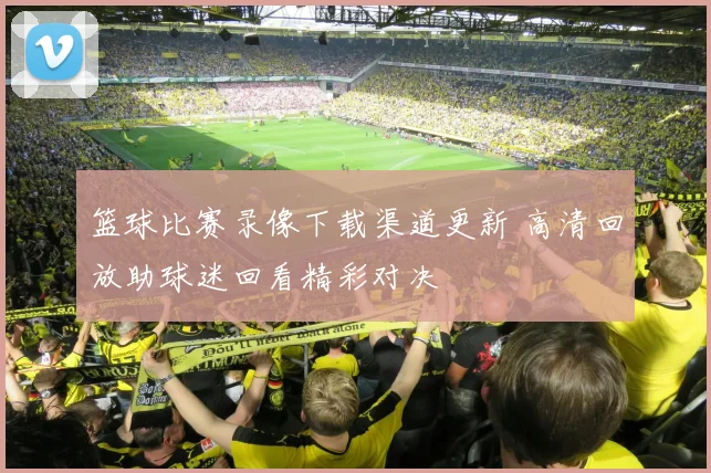 篮球比赛录像下载渠道更新 高清回放助球迷回看精彩对决