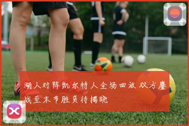湖人对阵凯尔特人全场回放 双方鏖战至末节胜负待揭晓