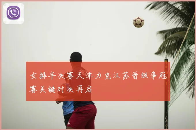 女排半决赛天津力克江苏晋级争冠赛关键对决再启