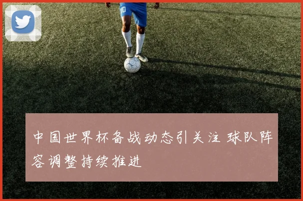 中国世界杯备战动态引关注 球队阵容调整持续推进