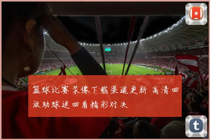篮球比赛录像下载渠道更新 高清回放助球迷回看精彩对决