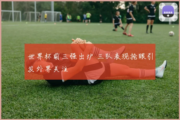 世界杯前三强出炉 三队表现抢眼引发外界关注