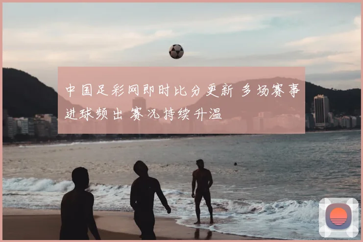 中国足彩网即时比分更新 多场赛事进球频出 赛况持续升温