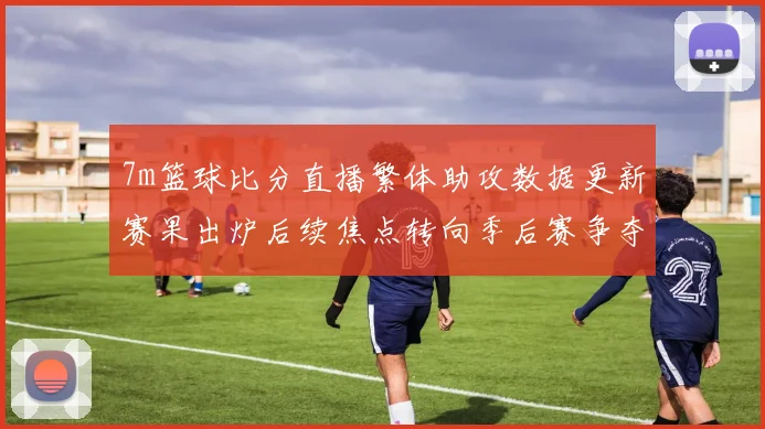 7m篮球比分直播繁体助攻数据更新赛果出炉后续焦点转向季后赛争夺