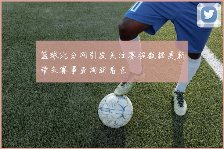 篮球比分网引发关注赛程数据更新带来赛事查询新看点