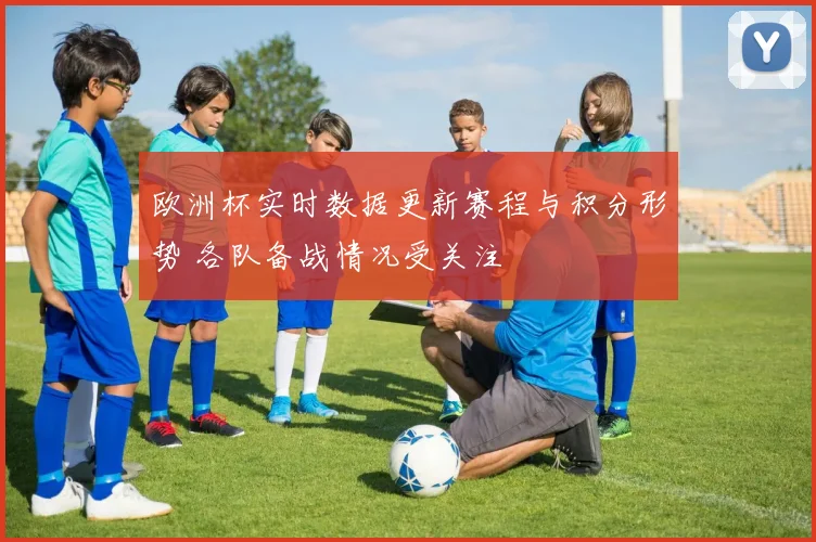 欧洲杯实时数据更新赛程与积分形势 各队备战情况受关注