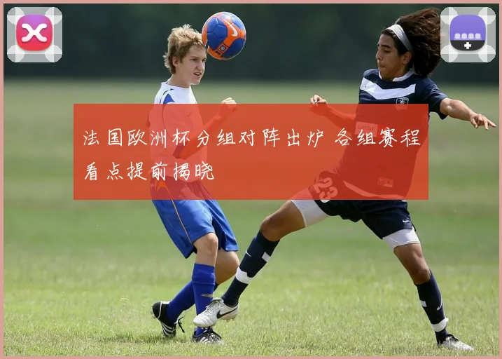 法国欧洲杯分组对阵出炉 各组赛程看点提前揭晓