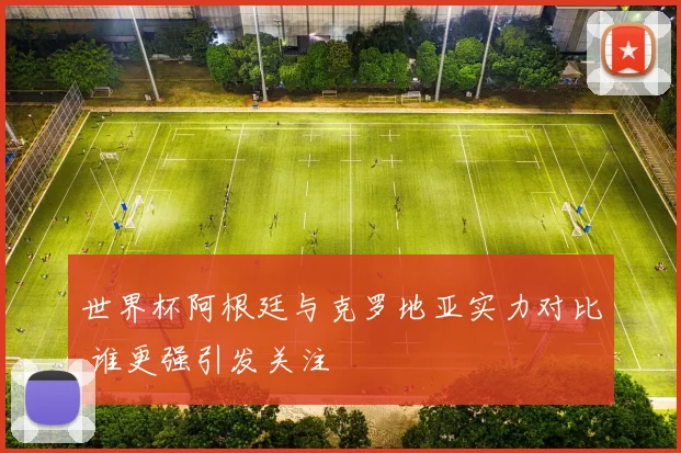 世界杯阿根廷与克罗地亚实力对比 谁更强引发关注
