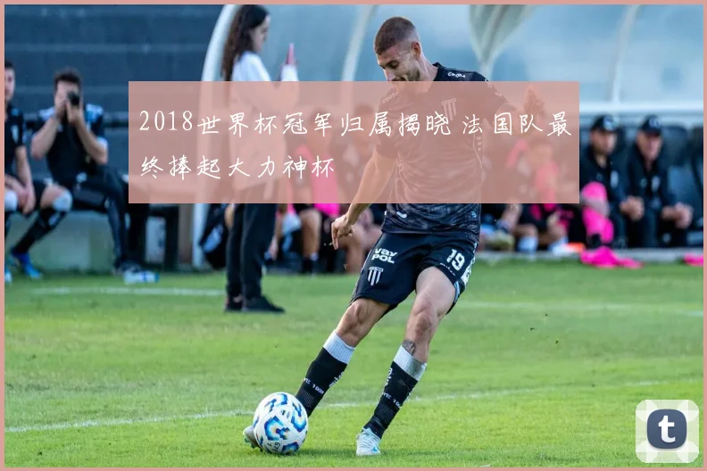 2018世界杯冠军归属揭晓 法国队最终捧起大力神杯