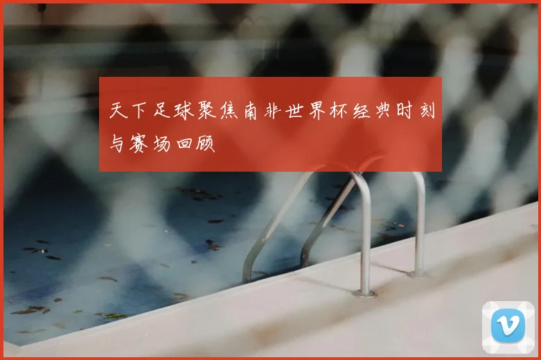 天下足球聚焦南非世界杯经典时刻与赛场回顾