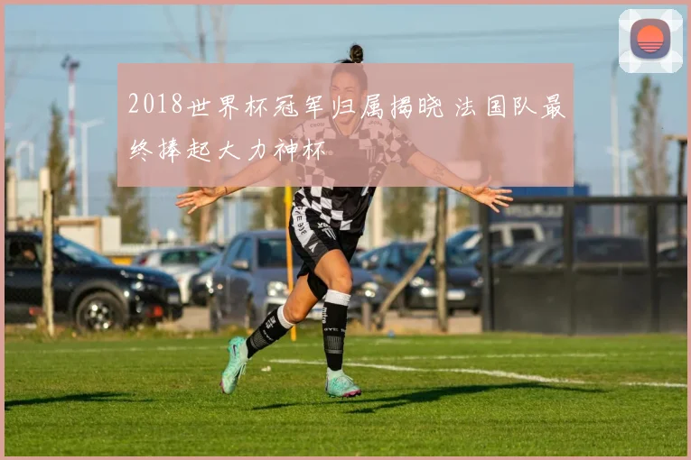 2018世界杯冠军归属揭晓 法国队最终捧起大力神杯