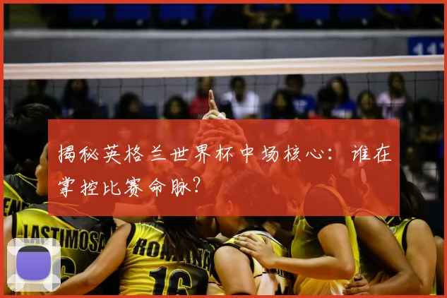 揭秘英格兰世界杯中场核心：谁在掌控比赛命脉？