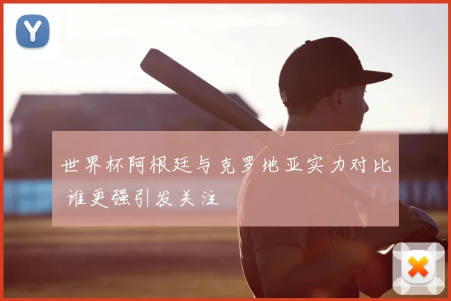 世界杯阿根廷与克罗地亚实力对比 谁更强引发关注